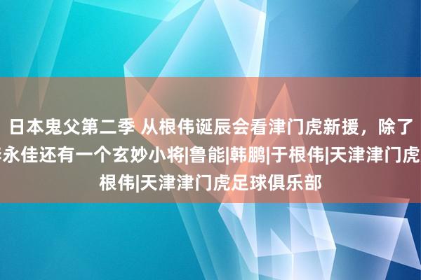 日本鬼父第二季 从根伟诞辰会看津门虎新援，除了顾姐说的李永佳还有一个玄妙小将|鲁能|韩鹏|于根伟|天津津门虎足球俱乐部