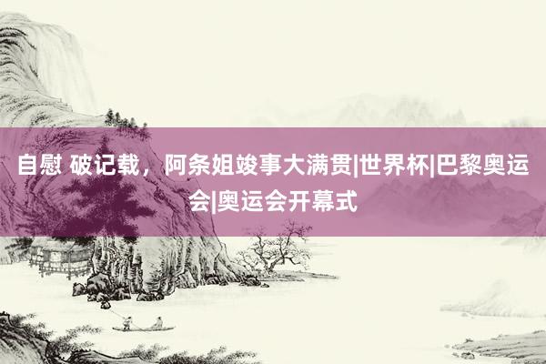 自慰 破记载，阿条姐竣事大满贯|世界杯|巴黎奥运会|奥运会开幕式