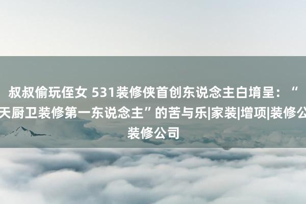 叔叔偷玩侄女 531装修侠首创东说念主白堉呈：“七天厨卫装修第一东说念主”的苦与乐|家装|增项|装修公司