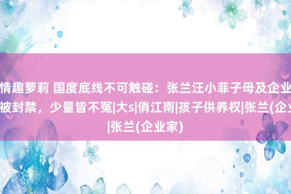 情趣萝莉 国度底线不可触碰：张兰汪小菲子母及企业账号被封禁，少量皆不冤|大s|俏江南|孩子供养权|张兰(企业家)