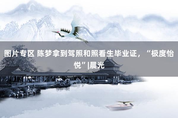图片专区 陈梦拿到驾照和照看生毕业证，“极度怡悦”|晨光