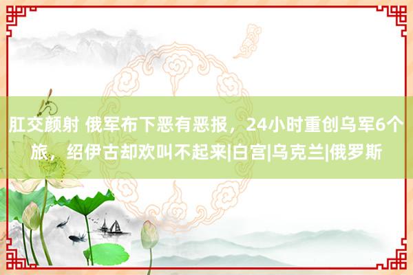 肛交颜射 俄军布下恶有恶报，24小时重创乌军6个旅，绍伊古却欢叫不起来|白宫|乌克兰|俄罗斯