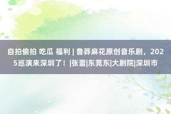 自拍偷拍 吃瓜 福利 | 鲁莽麻花原创音乐剧，2025巡演来深圳了！|张蕾|东莞东|大剧院|深圳市