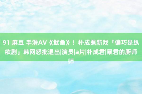 91 麻豆 手滑AV《鱿鱼》！朴成焄新戏「偏巧是纵欲剧」　韩网怒批退出|演员|a片|朴成君|暴君的厨师