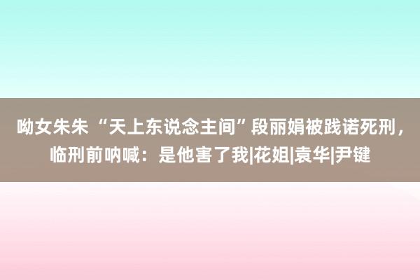 呦女朱朱 “天上东说念主间”段丽娟被践诺死刑，临刑前呐喊：是他害了我|花姐|袁华|尹键