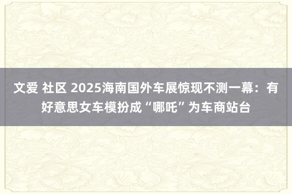 文爱 社区 2025海南国外车展惊现不测一幕：有好意思女车模扮成“哪吒”为车商站台