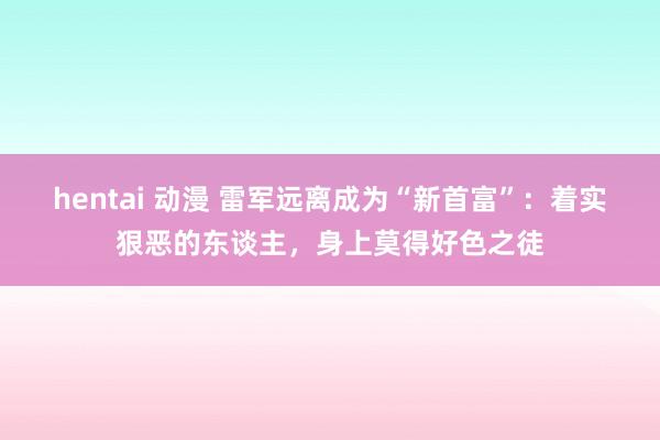 hentai 动漫 雷军远离成为“新首富”：着实狠恶的东谈主，身上莫得好色之徒