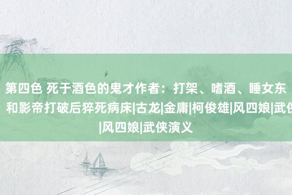 第四色 死于酒色的鬼才作者：打架、嗜酒、睡女东谈主，和影帝打破后猝死病床|古龙|金庸|柯俊雄|风四娘|武侠演义