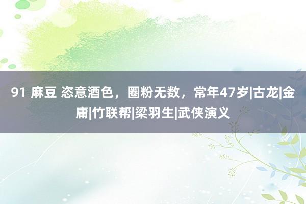 91 麻豆 恣意酒色，圈粉无数，常年47岁|古龙|金庸|竹联帮|梁羽生|武侠演义