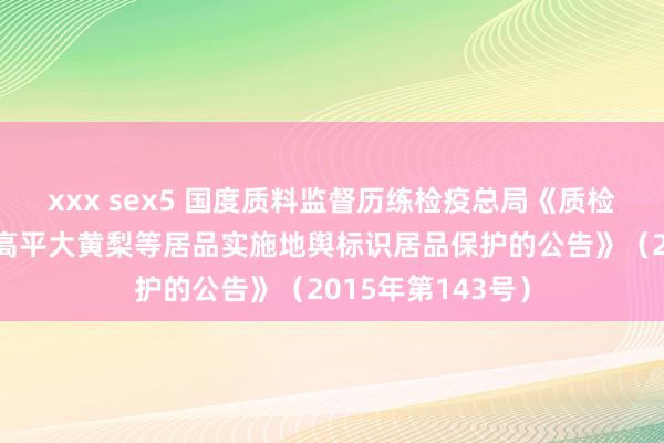 xxx sex5 国度质料监督历练检疫总局《质检总局对于批准对高平大黄梨等居品实施地舆标识居品保护的公告》（2015年第143号）