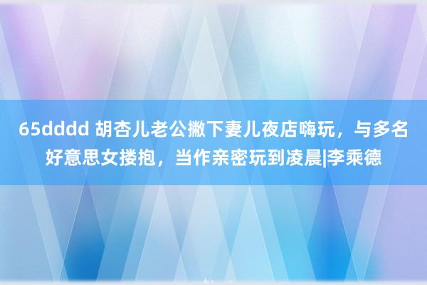 65dddd 胡杏儿老公撇下妻儿夜店嗨玩，与多名好意思女搂抱，当作亲密玩到凌晨|李乘德