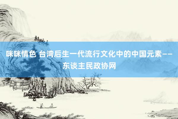 咪咪情色 台湾后生一代流行文化中的中国元素——东谈主民政协网