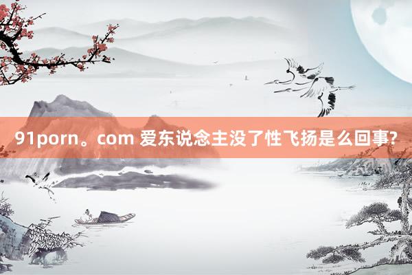 91porn。com 爱东说念主没了性飞扬是么回事?