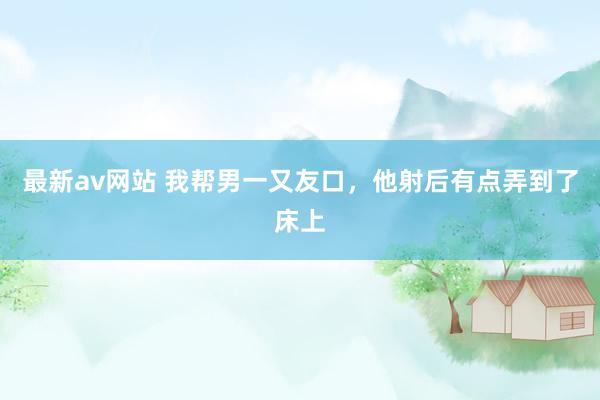 最新av网站 我帮男一又友口,他射后有点弄到了床上