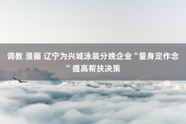 调教 漫画 辽宁为兴城泳装分娩企业“量身定作念”提高帮扶决策