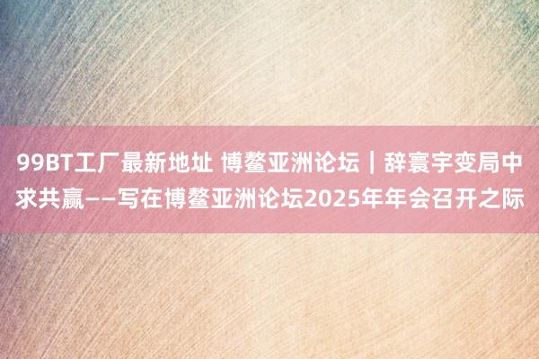 99BT工厂最新地址 博鳌亚洲论坛｜辞寰宇变局中求共赢——写在博鳌亚洲论坛2025年年会召开之际