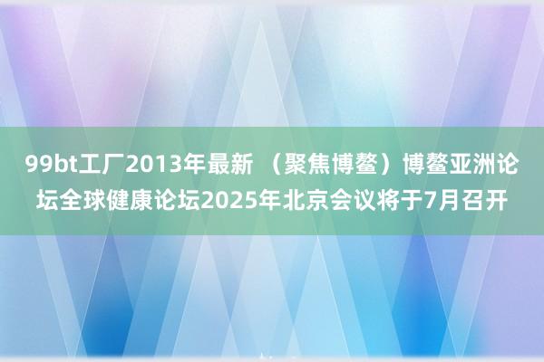 99bt工厂2013年最新 （聚焦博鳌）博鳌亚洲论坛全球健康论坛2025年北京会议将于7月召开