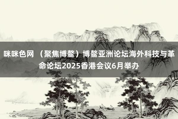 咪咪色网 （聚焦博鳌）博鳌亚洲论坛海外科技与革命论坛2025香港会议6月举办