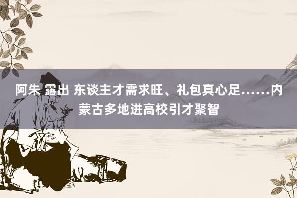 阿朱 露出 东谈主才需求旺、礼包真心足……内蒙古多地进高校引才聚智