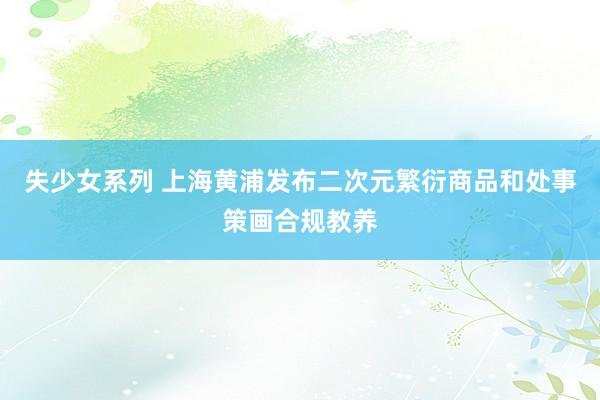 失少女系列 上海黄浦发布二次元繁衍商品和处事策画合规教养