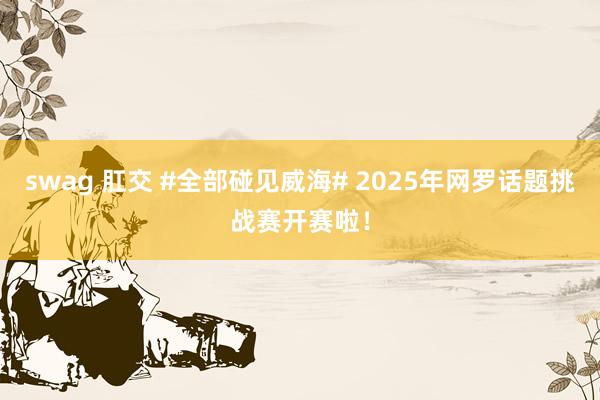 swag 肛交 #全部碰见威海# 2025年网罗话题挑战赛开赛啦！