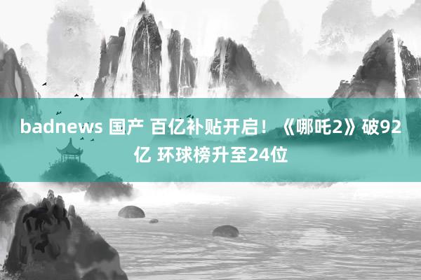 badnews 国产 百亿补贴开启！《哪吒2》破92亿 环球榜升至24位