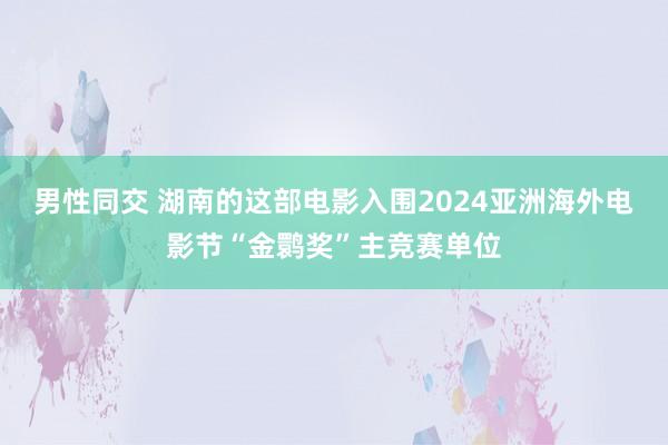 男性同交 湖南的这部电影入围2024亚洲海外电影节“金鹮奖”主竞赛单位