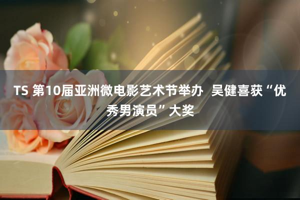 TS 第10届亚洲微电影艺术节举办  吴健喜获“优秀男演员”大奖