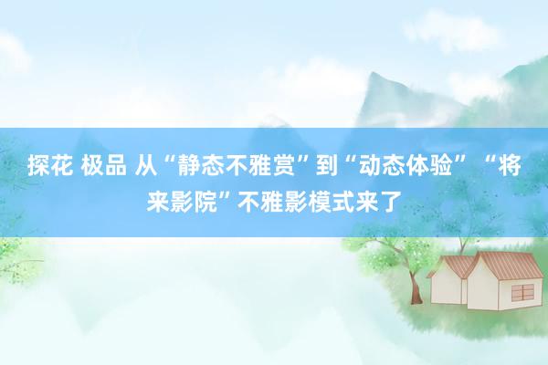 探花 极品 从“静态不雅赏”到“动态体验” “将来影院”不雅影模式来了