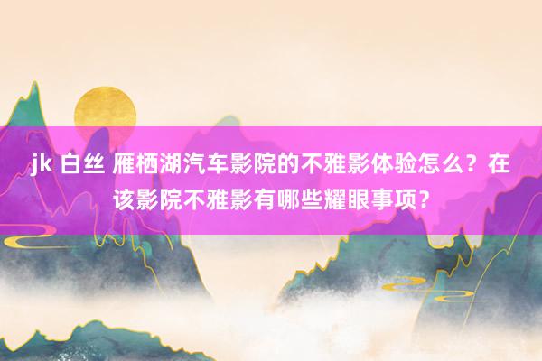 jk 白丝 雁栖湖汽车影院的不雅影体验怎么？在该影院不雅影有哪些耀眼事项？