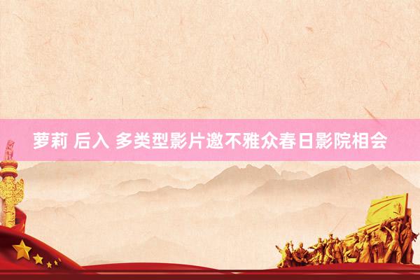萝莉 后入 多类型影片邀不雅众春日影院相会