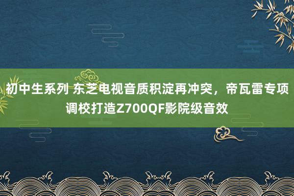 初中生系列 东芝电视音质积淀再冲突，帝瓦雷专项调校打造Z700QF影院级音效