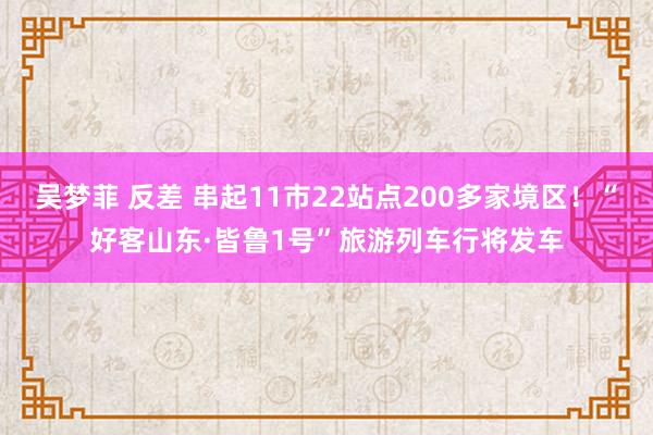 吴梦菲 反差 串起11市22站点200多家境区！“好客山东·皆鲁1号”旅游列车行将发车