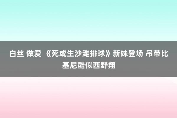 白丝 做爱 《死或生沙滩排球》新妹登场 吊带比基尼酷似西野翔