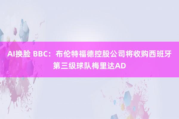 AI换脸 BBC：布伦特福德控股公司将收购西班牙第三级球队梅里达AD