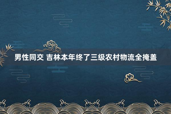 男性同交 吉林本年终了三级农村物流全掩盖