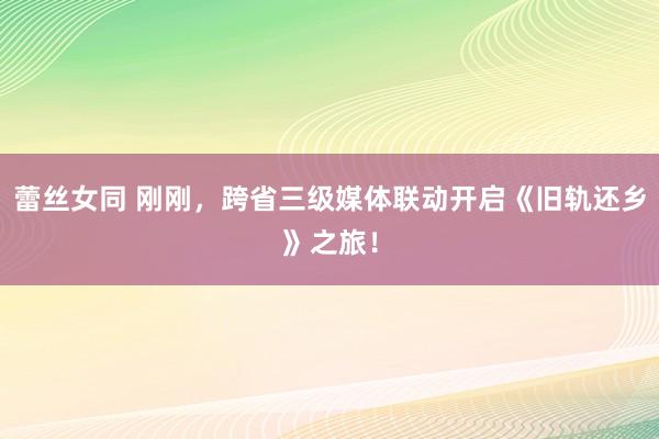 蕾丝女同 刚刚，跨省三级媒体联动开启《旧轨还乡》之旅！