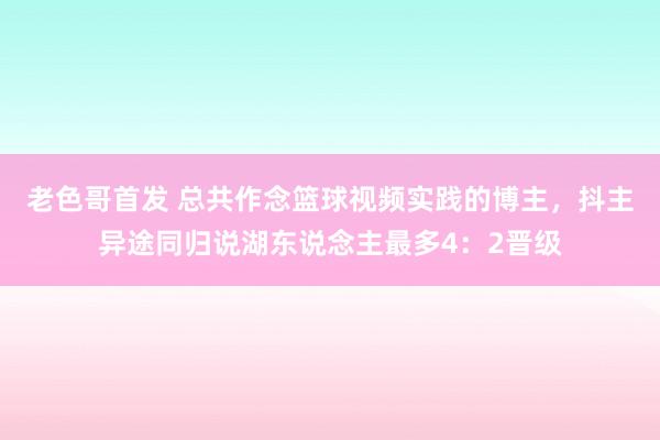 老色哥首发 总共作念篮球视频实践的博主,抖主异途同归说湖东说念主最多4:2晋级