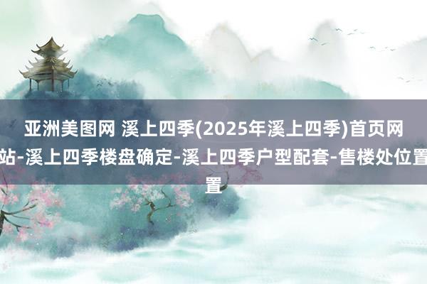 亚洲美图网 溪上四季(2025年溪上四季)首页网站-溪上四季楼盘确定-溪上四季户型配套-售楼处位置