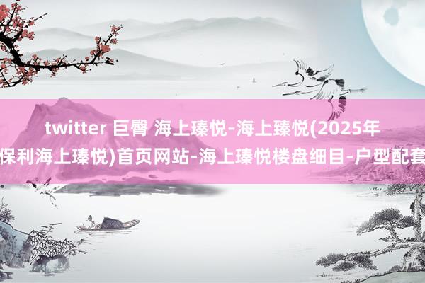 twitter 巨臀 海上瑧悦-海上臻悦(2025年保利海上瑧悦)首页网站-海上瑧悦楼盘细目-户型配套