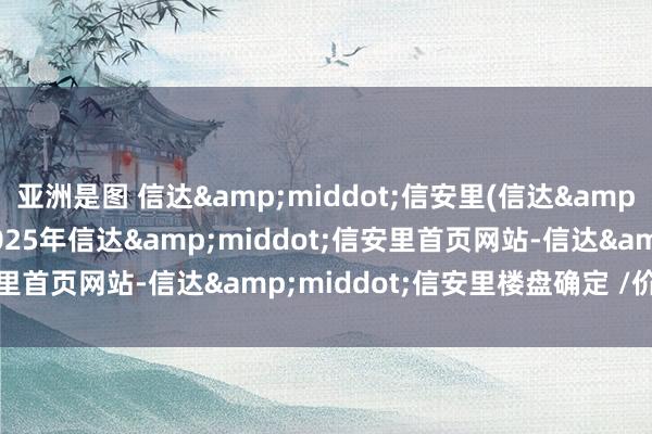 亚洲是图 信达&middot;信安里(信达&middot;信安里)-2025年信达&middot;信安里首页网站-信达&middot;信安里楼盘确定 /价钱/户型