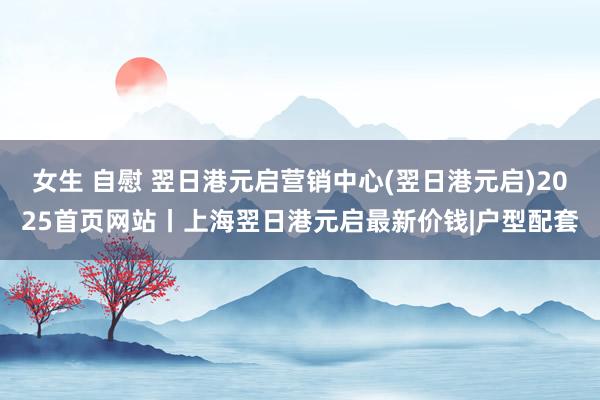 女生 自慰 翌日港元启营销中心(翌日港元启)2025首页网站丨上海翌日港元启最新价钱|户型配套