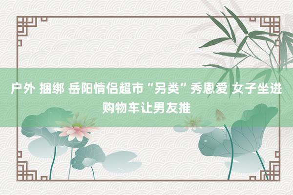 户外 捆绑 岳阳情侣超市“另类”秀恩爱 女子坐进购物车让男友推