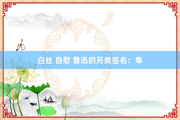 白丝 自慰 鲁迅的另类签名：隼