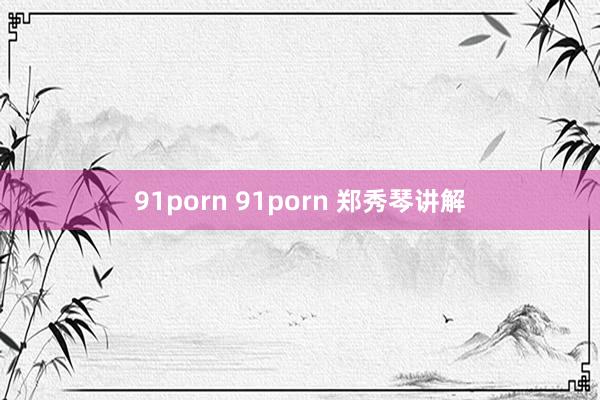 91porn 91porn 郑秀琴讲解