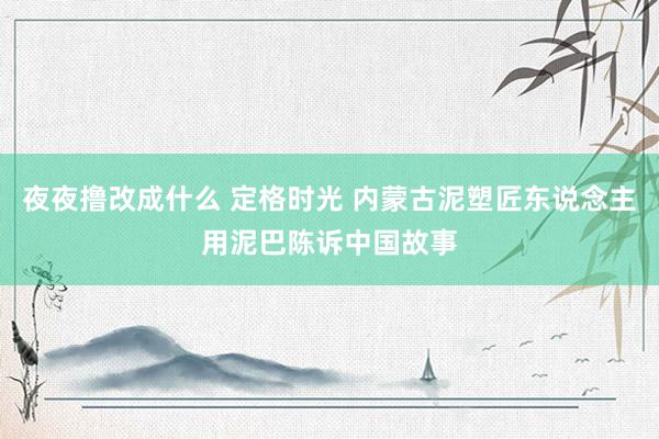 夜夜撸改成什么 定格时光 内蒙古泥塑匠东说念主用泥巴陈诉中国故事