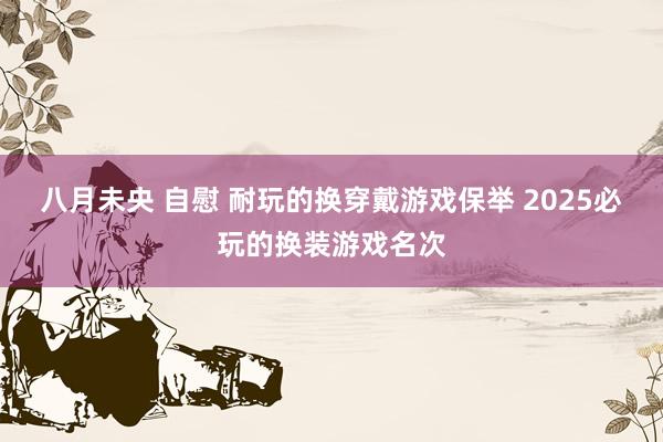 八月未央 自慰 耐玩的换穿戴游戏保举 2025必玩的换装游戏名次