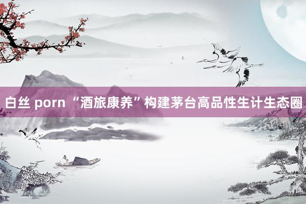 白丝 porn “酒旅康养”构建茅台高品性生计生态圈