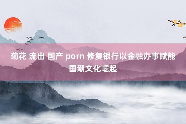 菊花 流出 国产 porn 修复银行以金融办事赋能国潮文化崛起