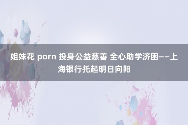 姐妹花 porn 投身公益慈善 全心助学济困——上海银行托起明日向阳